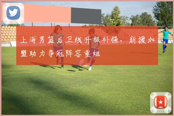 上海男篮后卫线升级补强，新援加盟助力争冠阵容重组