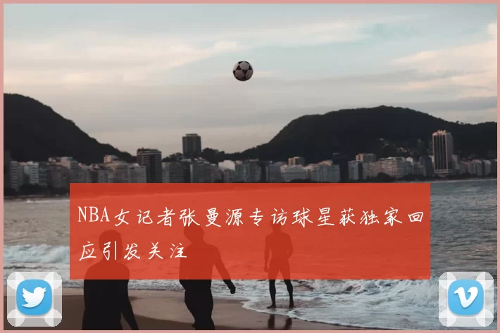 NBA女记者张曼源专访球星获独家回应引发关注