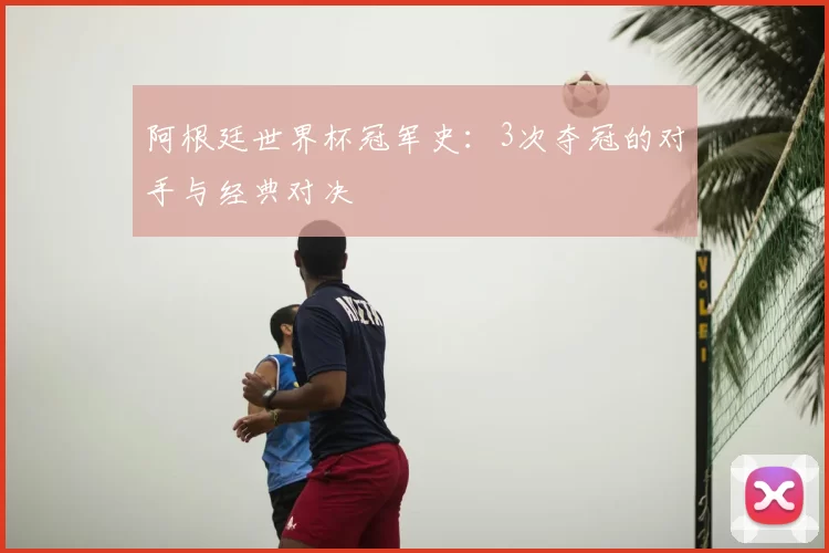 阿根廷世界杯冠军史:3次夺冠的对手与经典对决