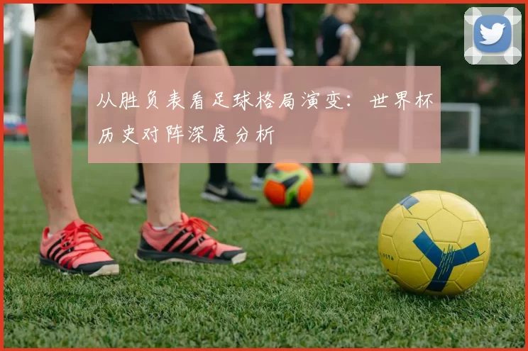 从胜负表看足球格局演变:世界杯历史对阵深度分析