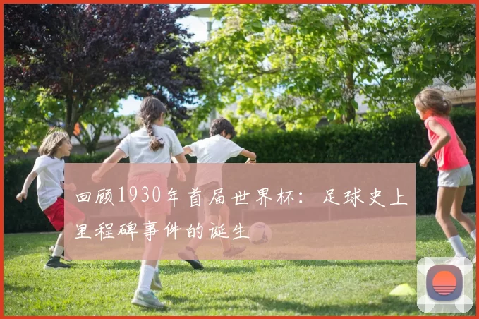 回顾1930年首届世界杯:足球史上里程碑事件的诞生