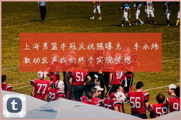 上海男篮夺冠庆祝照曝光偰李永炜激动发声我们终于实现梦想