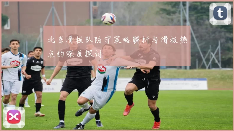 北京滑板队防守策略解析与滑板热点的深度探讨