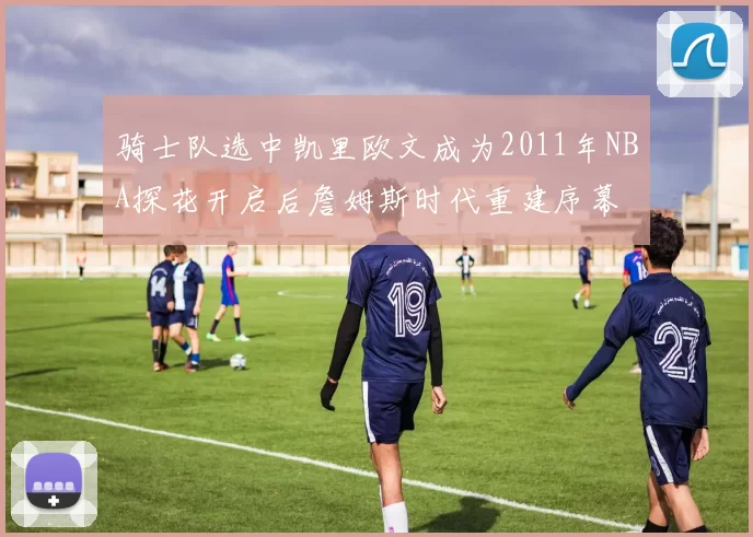 骑士队选中凯里欧文成为2011年NBA探花开启后詹姆斯时代重建序幕