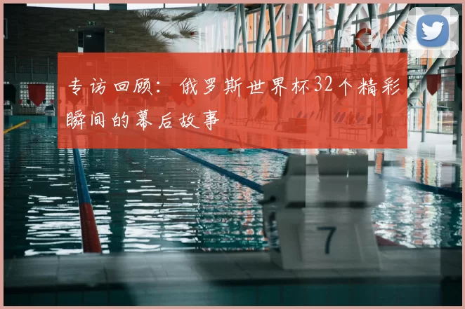 专访回顾:俄罗斯世界杯32个精彩瞬间的幕后故事