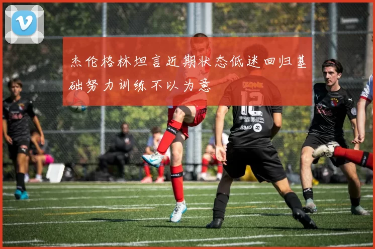 杰伦格林坦言近期状态低迷回归基础努力训练不以为意