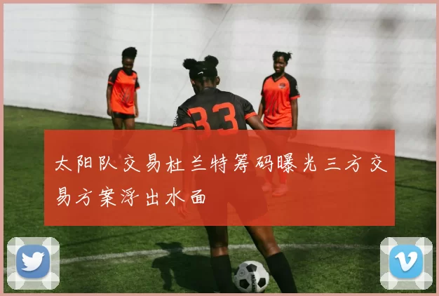 太阳队交易杜兰特筹码曝光三方交易方案浮出水面
