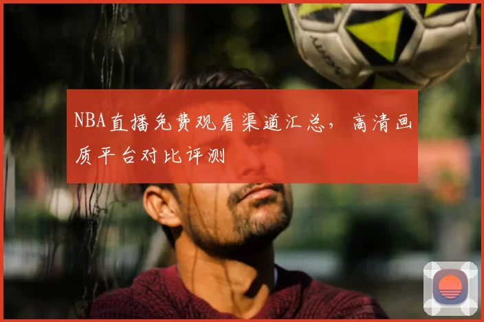 NBA直播免费观看渠道汇总,高清画质平台对比评测