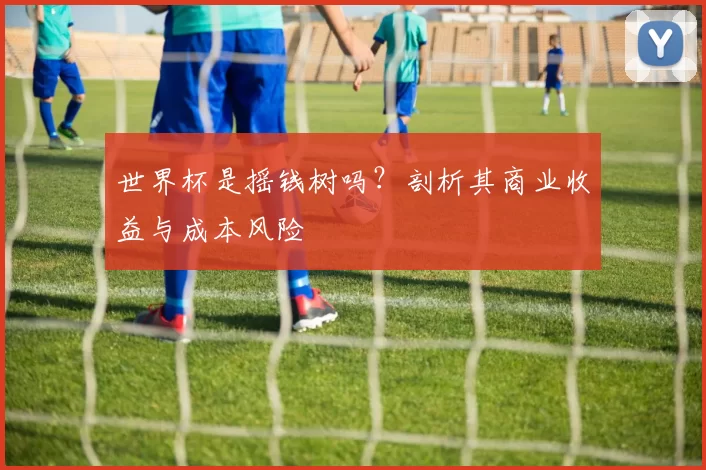 世界杯是摇钱树吗?剖析其商业收益与成本风险