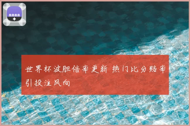 世界杯波胆倍率更新 热门比分赔率引投注风向